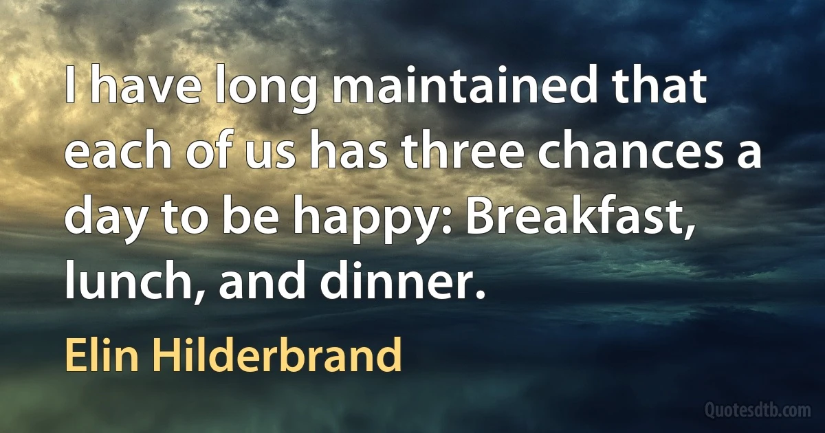 I have long maintained that each of us has three chances a day to be happy: Breakfast, lunch, and dinner. (Elin Hilderbrand)