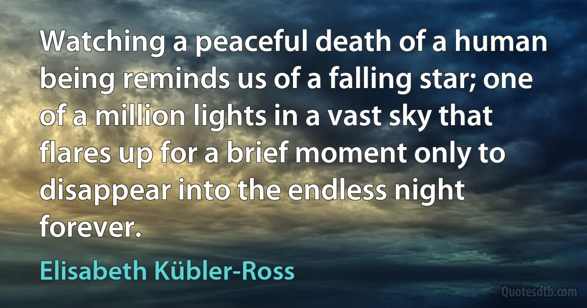 Watching a peaceful death of a human being reminds us of a falling star; one of a million lights in a vast sky that flares up for a brief moment only to disappear into the endless night forever. (Elisabeth Kübler-Ross)