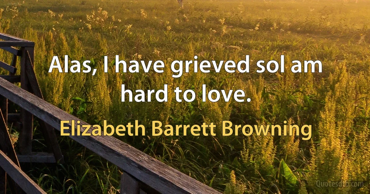 Alas, I have grieved sol am hard to love. (Elizabeth Barrett Browning)