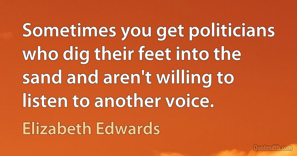 Sometimes you get politicians who dig their feet into the sand and aren't willing to listen to another voice. (Elizabeth Edwards)