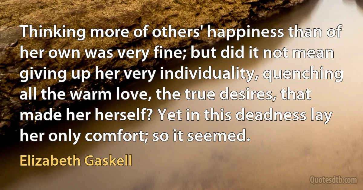 Thinking more of others' happiness than of her own was very fine; but did it not mean giving up her very individuality, quenching all the warm love, the true desires, that made her herself? Yet in this deadness lay her only comfort; so it seemed. (Elizabeth Gaskell)