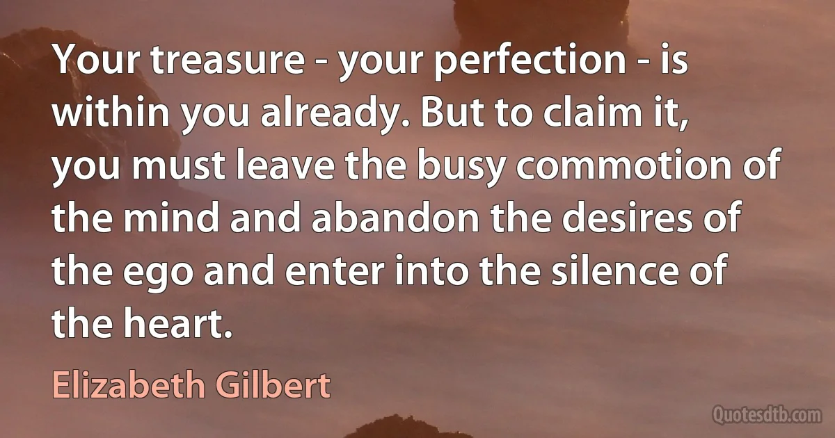 Your treasure - your perfection - is within you already. But to claim it, you must leave the busy commotion of the mind and abandon the desires of the ego and enter into the silence of the heart. (Elizabeth Gilbert)