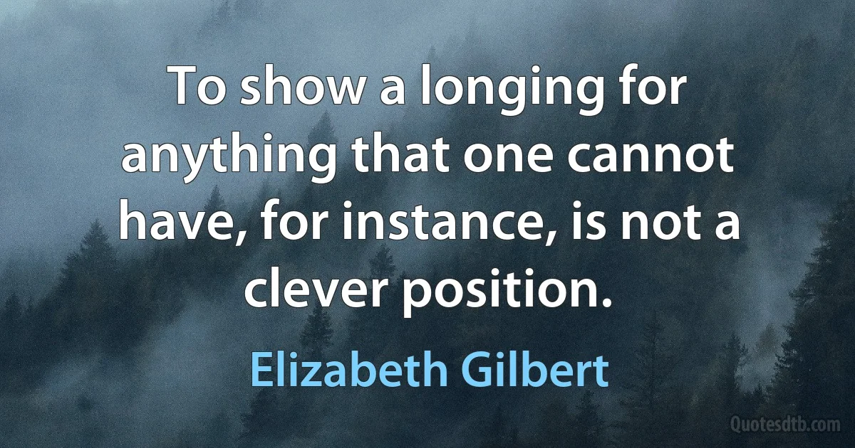 To show a longing for anything that one cannot have, for instance, is not a clever position. (Elizabeth Gilbert)