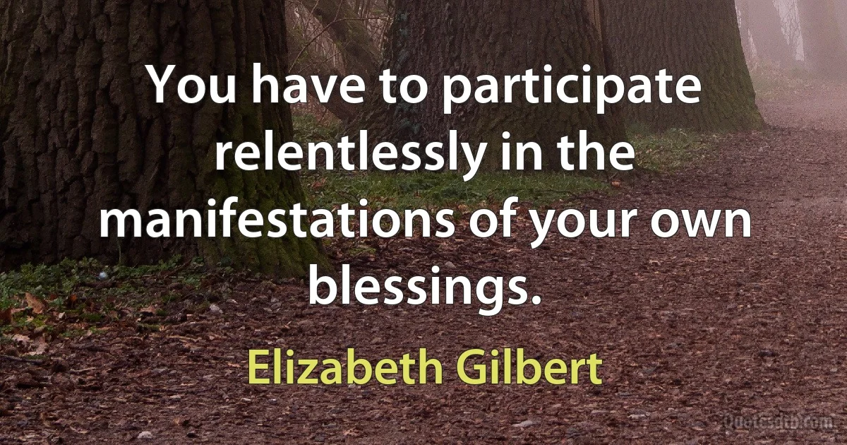 You have to participate relentlessly in the manifestations of your own blessings. (Elizabeth Gilbert)