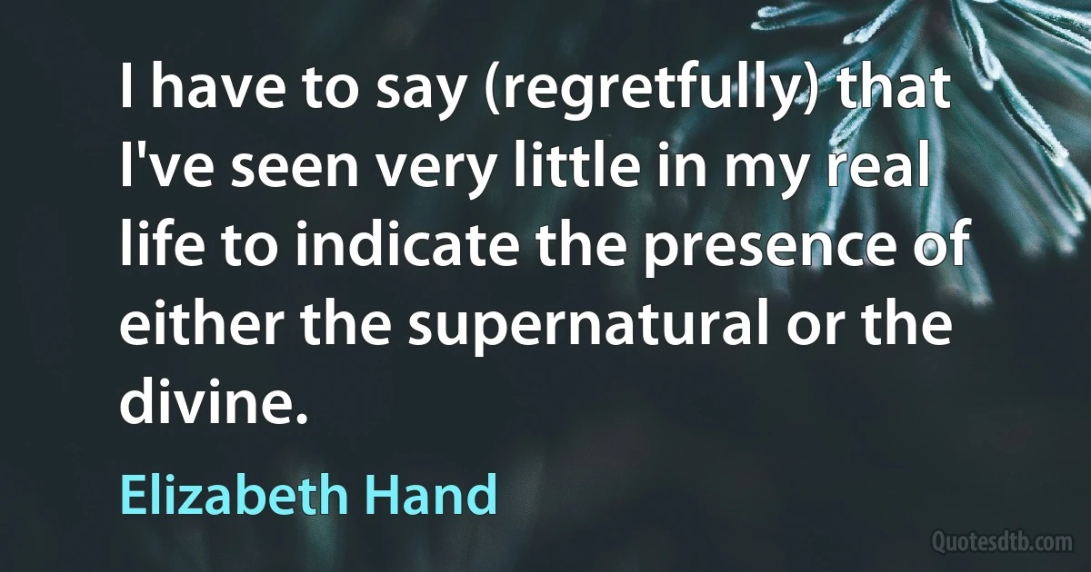 I have to say (regretfully) that I've seen very little in my real life to indicate the presence of either the supernatural or the divine. (Elizabeth Hand)