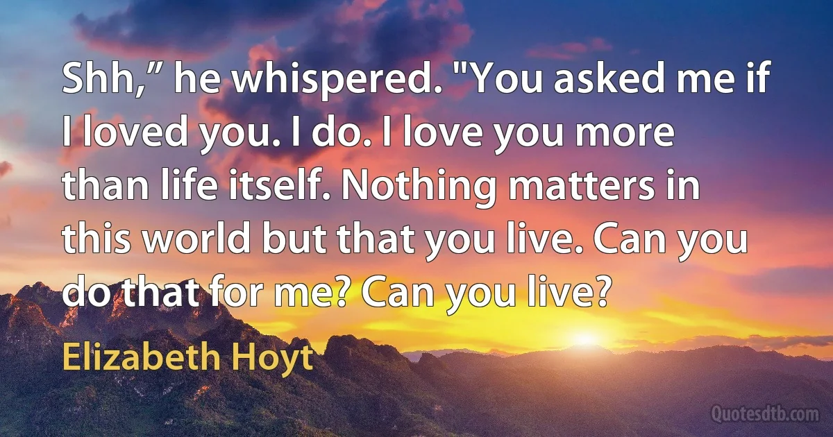 Shh,” he whispered. "You asked me if I loved you. I do. I love you more than life itself. Nothing matters in this world but that you live. Can you do that for me? Can you live? (Elizabeth Hoyt)