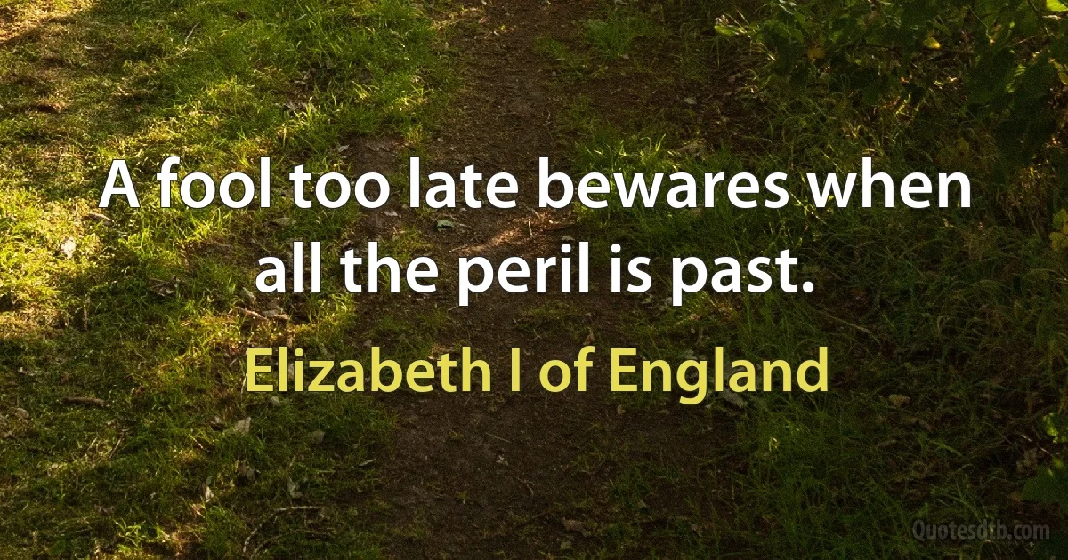 A fool too late bewares when all the peril is past. (Elizabeth I of England)