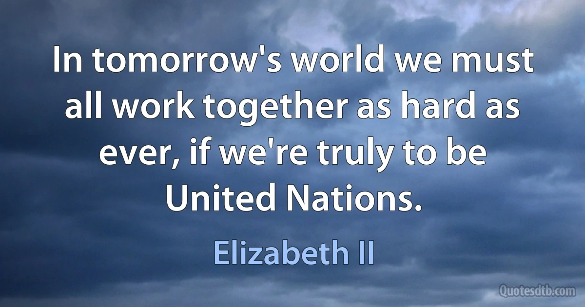 In tomorrow's world we must all work together as hard as ever, if we're truly to be United Nations. (Elizabeth II)