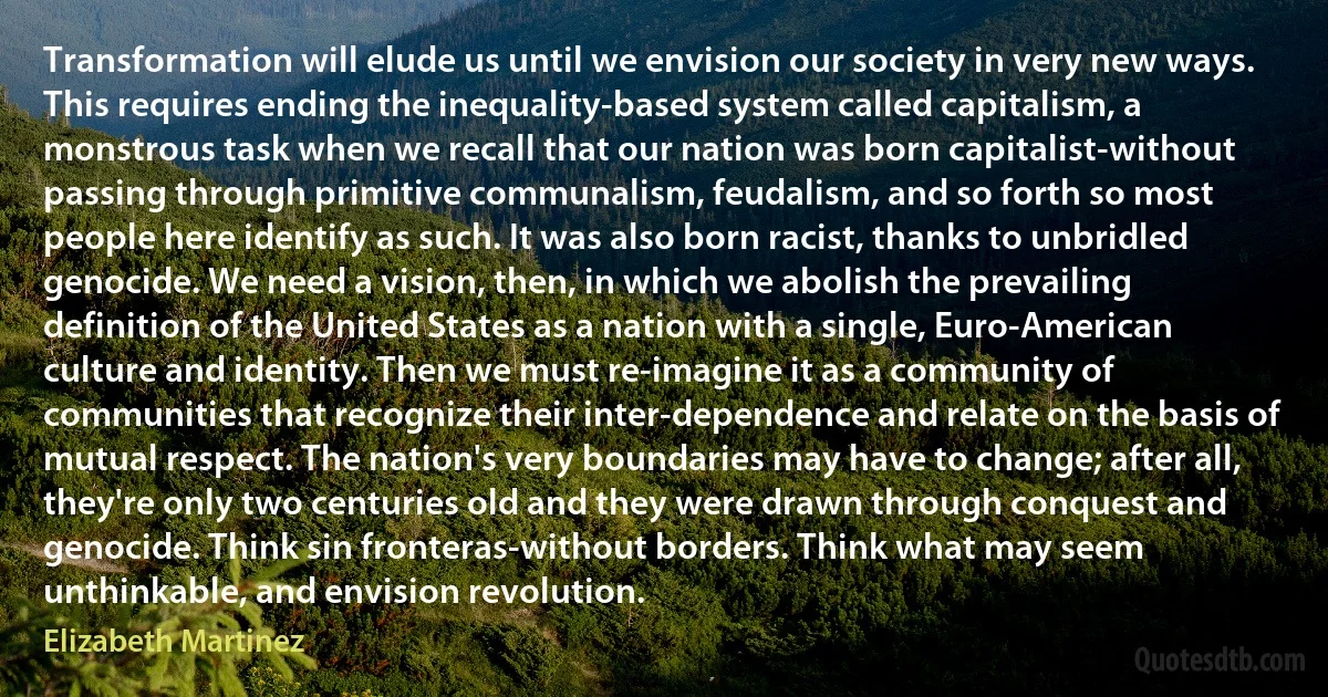 Transformation will elude us until we envision our society in very new ways. This requires ending the inequality-based system called capitalism, a monstrous task when we recall that our nation was born capitalist-without passing through primitive communalism, feudalism, and so forth so most people here identify as such. It was also born racist, thanks to unbridled genocide. We need a vision, then, in which we abolish the prevailing definition of the United States as a nation with a single, Euro-American culture and identity. Then we must re-imagine it as a community of communities that recognize their inter-dependence and relate on the basis of mutual respect. The nation's very boundaries may have to change; after all, they're only two centuries old and they were drawn through conquest and genocide. Think sin fronteras-without borders. Think what may seem unthinkable, and envision revolution. (Elizabeth Martinez)