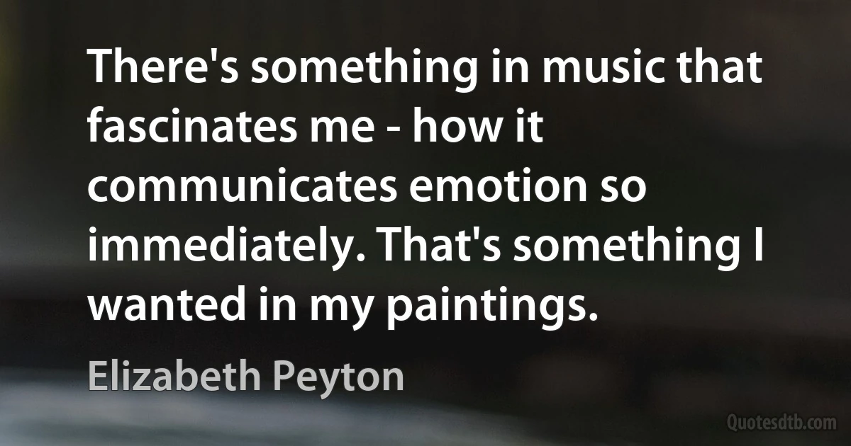 There's something in music that fascinates me - how it communicates emotion so immediately. That's something I wanted in my paintings. (Elizabeth Peyton)