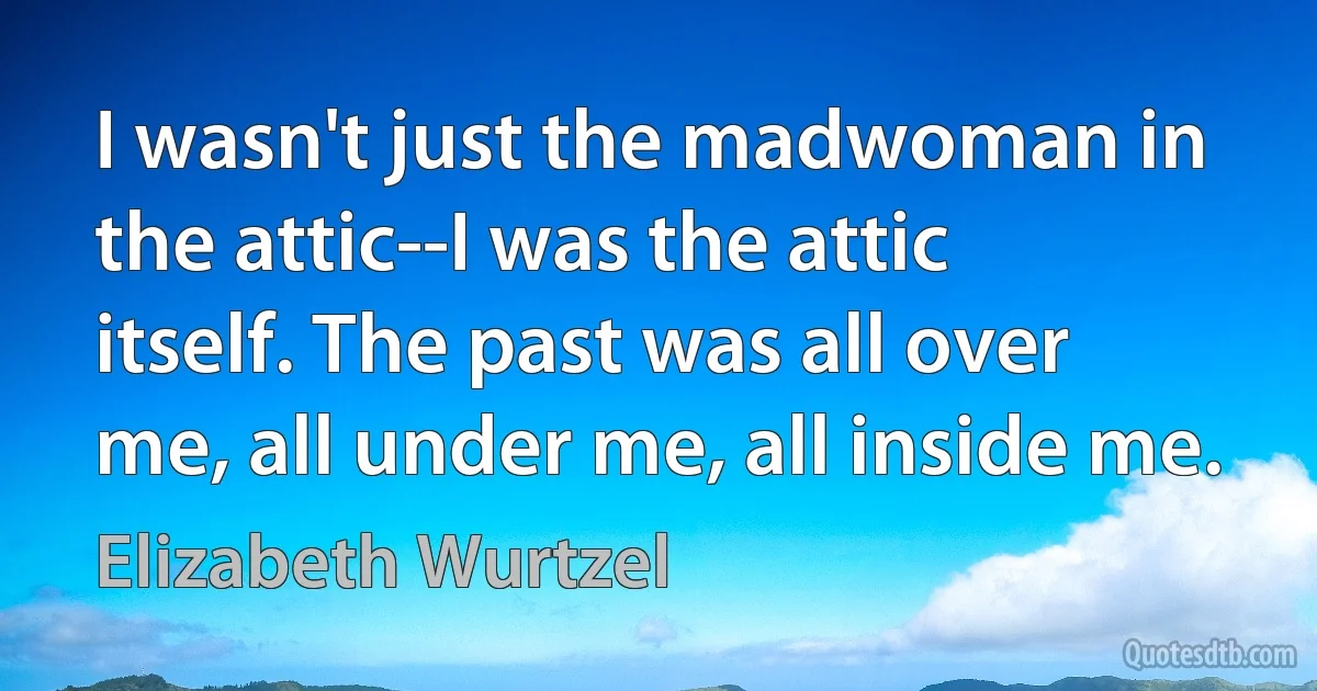 I wasn't just the madwoman in the attic--I was the attic itself. The past was all over me, all under me, all inside me. (Elizabeth Wurtzel)