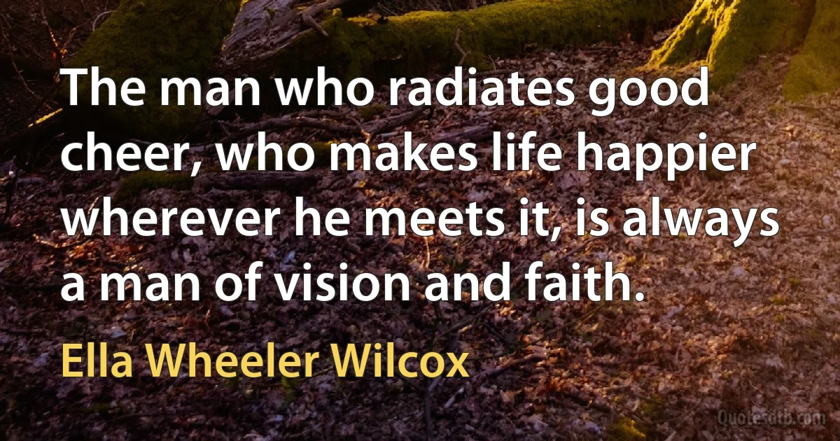 The man who radiates good cheer, who makes life happier wherever he meets it, is always a man of vision and faith. (Ella Wheeler Wilcox)