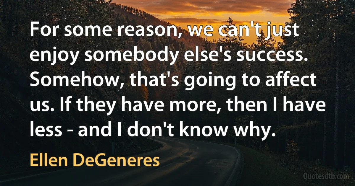 For some reason, we can't just enjoy somebody else's success. Somehow, that's going to affect us. If they have more, then I have less - and I don't know why. (Ellen DeGeneres)