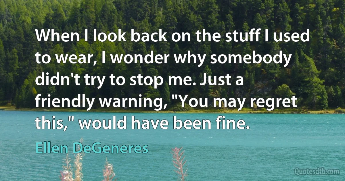 When I look back on the stuff I used to wear, I wonder why somebody didn't try to stop me. Just a friendly warning, "You may regret this," would have been fine. (Ellen DeGeneres)