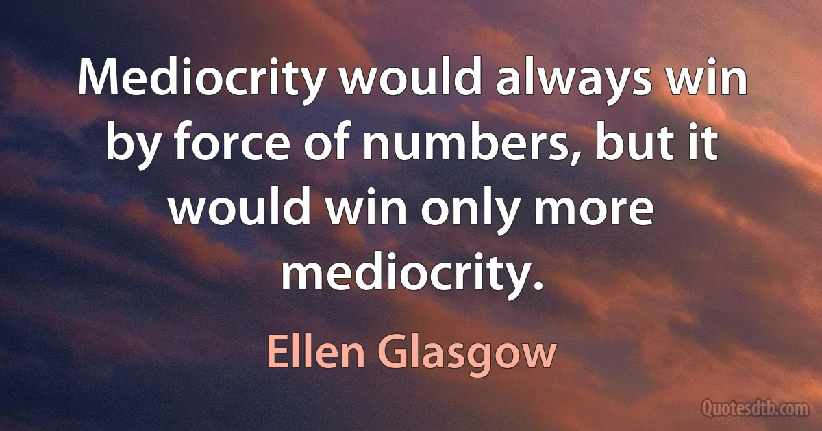 Mediocrity would always win by force of numbers, but it would win only more mediocrity. (Ellen Glasgow)