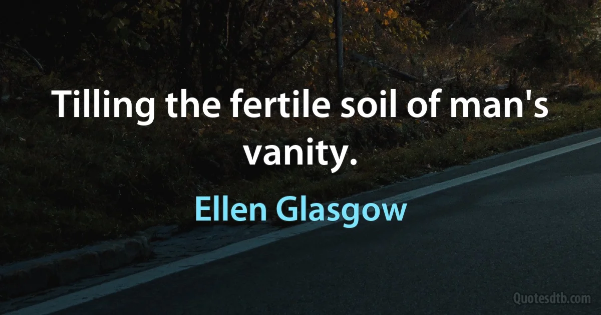 Tilling the fertile soil of man's vanity. (Ellen Glasgow)