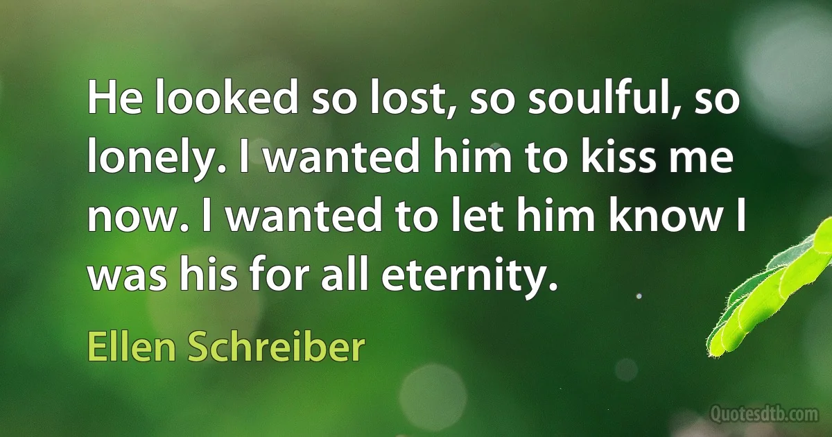 He looked so lost, so soulful, so lonely. I wanted him to kiss me now. I wanted to let him know I was his for all eternity. (Ellen Schreiber)