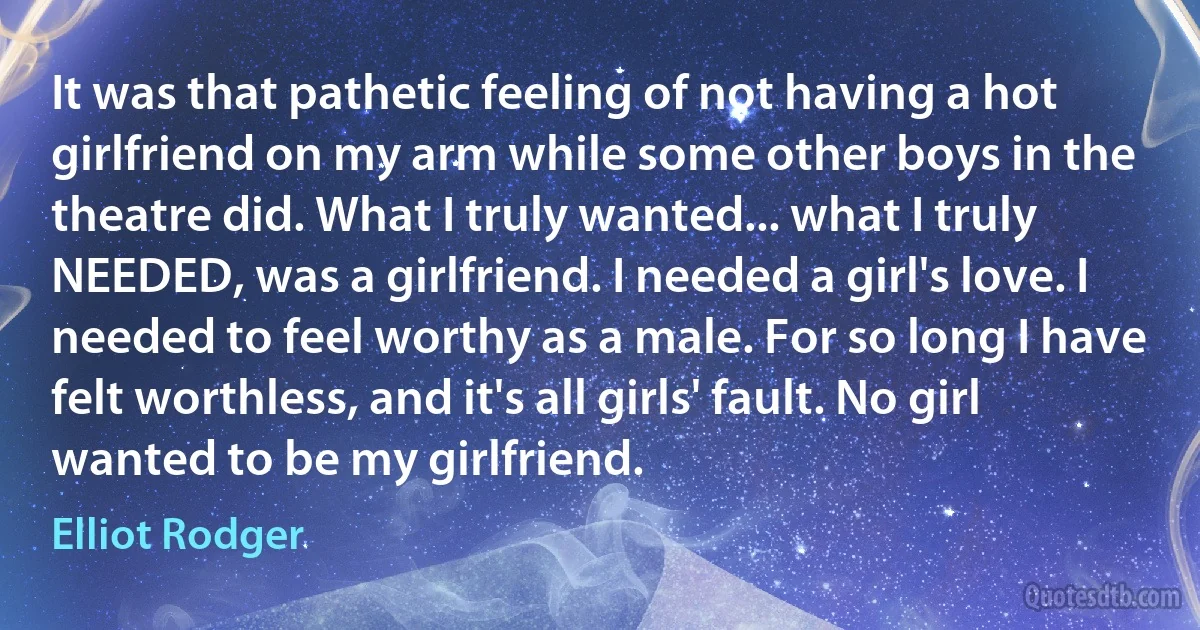 It was that pathetic feeling of not having a hot girlfriend on my arm while some other boys in the theatre did. What I truly wanted... what I truly NEEDED, was a girlfriend. I needed a girl's love. I needed to feel worthy as a male. For so long I have felt worthless, and it's all girls' fault. No girl wanted to be my girlfriend. (Elliot Rodger)