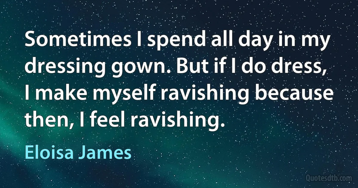 Sometimes I spend all day in my dressing gown. But if I do dress, I make myself ravishing because then, I feel ravishing. (Eloisa James)