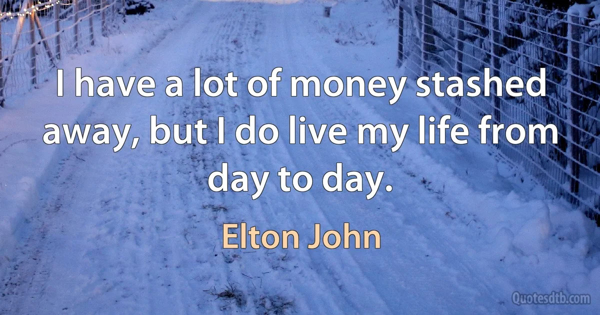 I have a lot of money stashed away, but I do live my life from day to day. (Elton John)