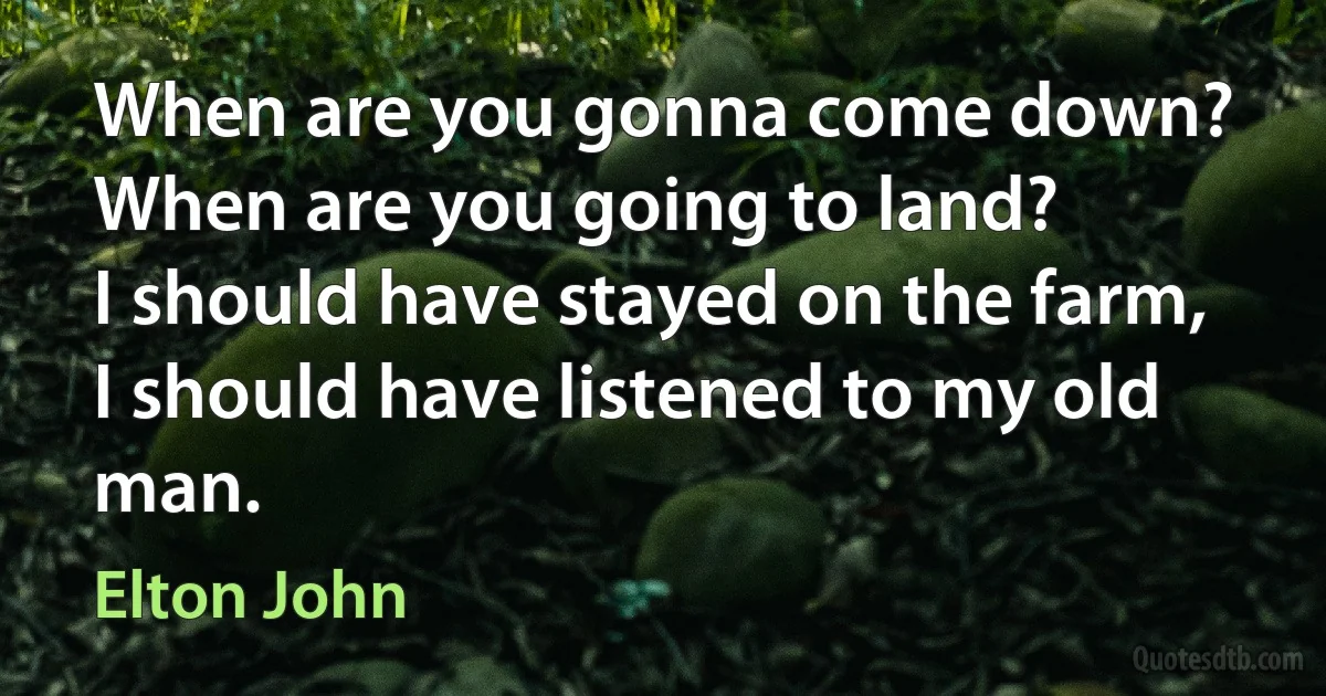 When are you gonna come down?
When are you going to land?
I should have stayed on the farm,
I should have listened to my old man. (Elton John)