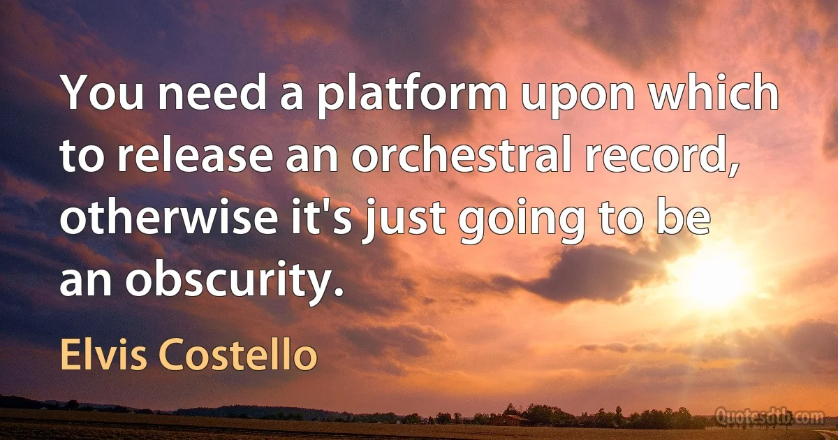 You need a platform upon which to release an orchestral record, otherwise it's just going to be an obscurity. (Elvis Costello)