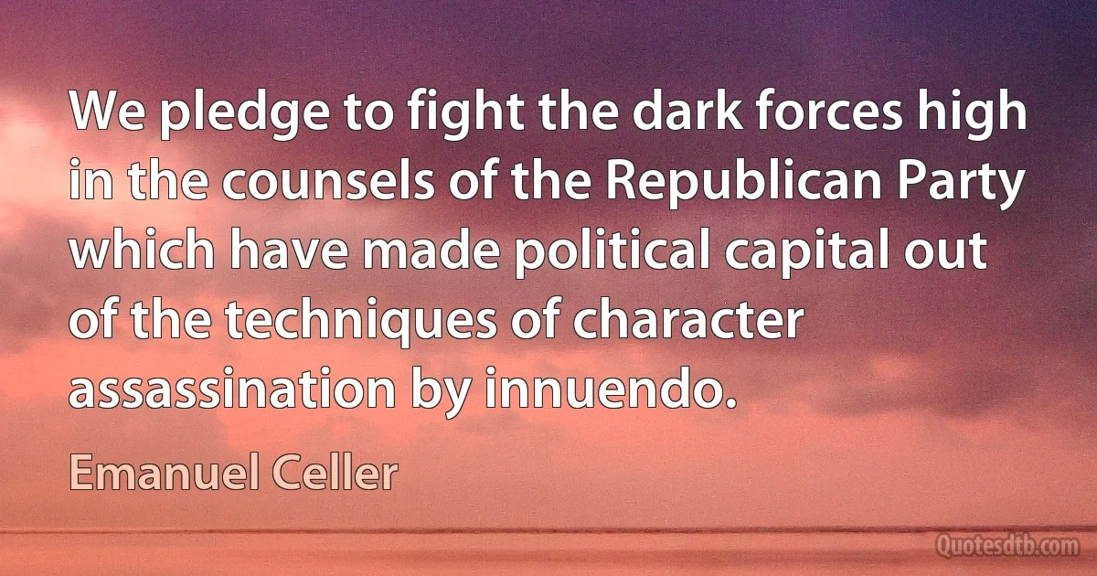 We pledge to fight the dark forces high in the counsels of the Republican Party which have made political capital out of the techniques of character assassination by innuendo. (Emanuel Celler)