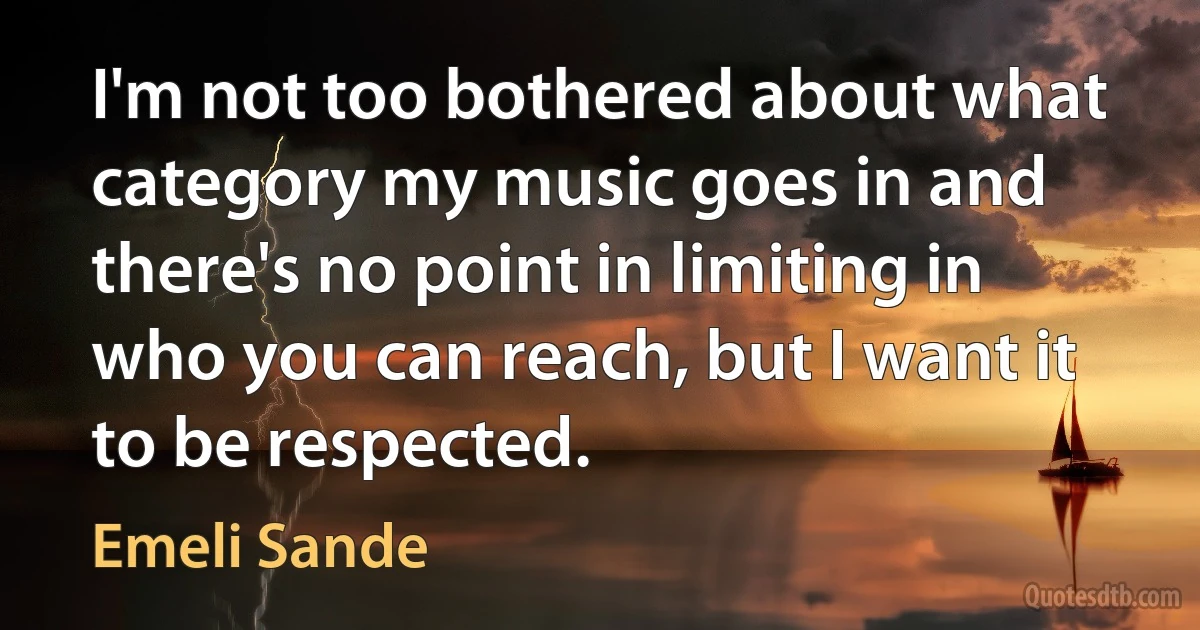 I'm not too bothered about what category my music goes in and there's no point in limiting in who you can reach, but I want it to be respected. (Emeli Sande)