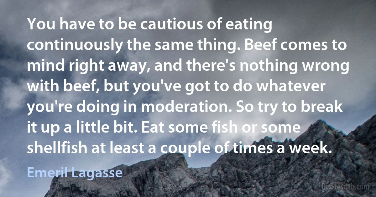 You have to be cautious of eating continuously the same thing. Beef comes to mind right away, and there's nothing wrong with beef, but you've got to do whatever you're doing in moderation. So try to break it up a little bit. Eat some fish or some shellfish at least a couple of times a week. (Emeril Lagasse)