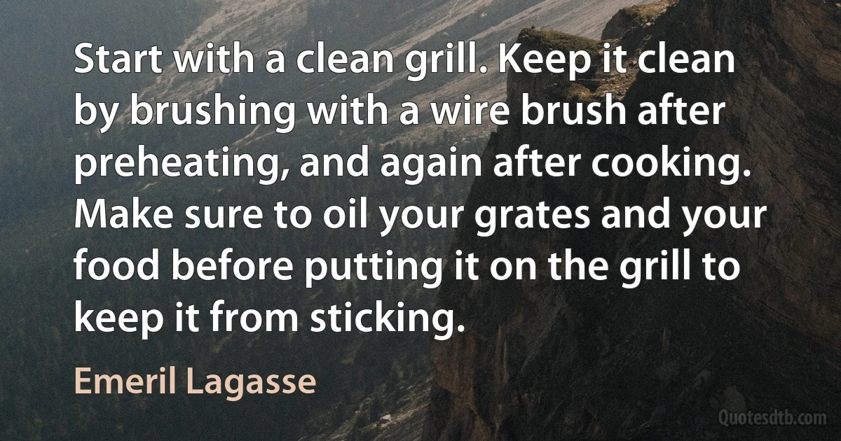 Start with a clean grill. Keep it clean by brushing with a wire brush after preheating, and again after cooking. Make sure to oil your grates and your food before putting it on the grill to keep it from sticking. (Emeril Lagasse)