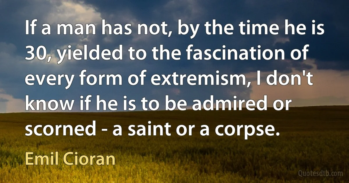 If a man has not, by the time he is 30, yielded to the fascination of every form of extremism, I don't know if he is to be admired or scorned - a saint or a corpse. (Emil Cioran)