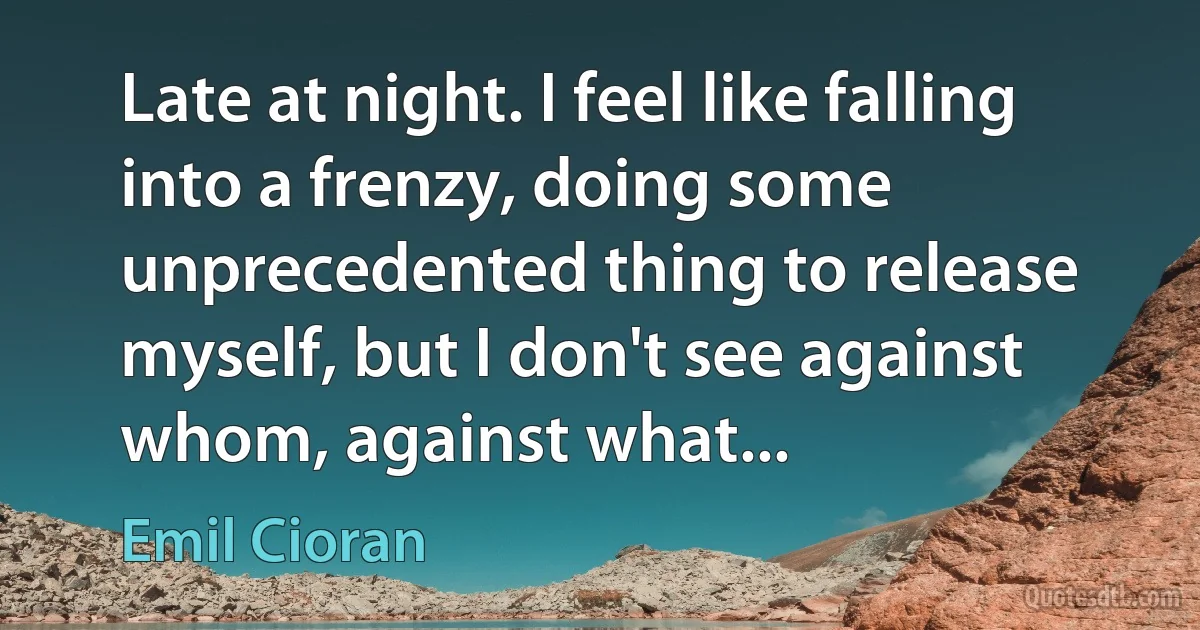 Late at night. I feel like falling into a frenzy, doing some unprecedented thing to release myself, but I don't see against whom, against what... (Emil Cioran)