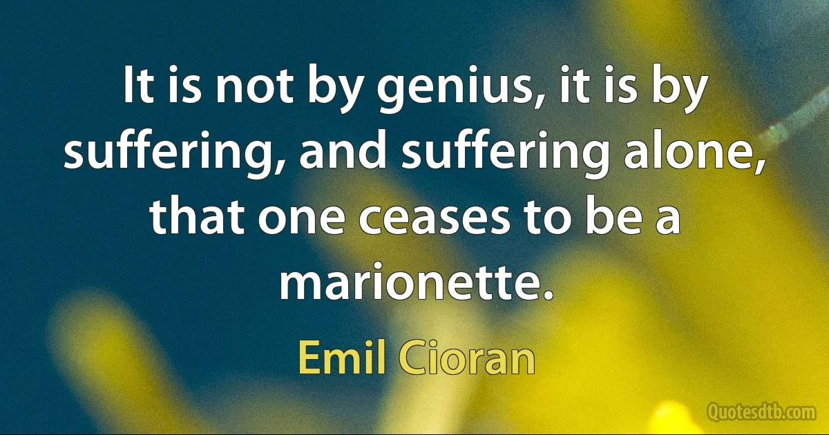 It is not by genius, it is by suffering, and suffering alone, that one ceases to be a marionette. (Emil Cioran)