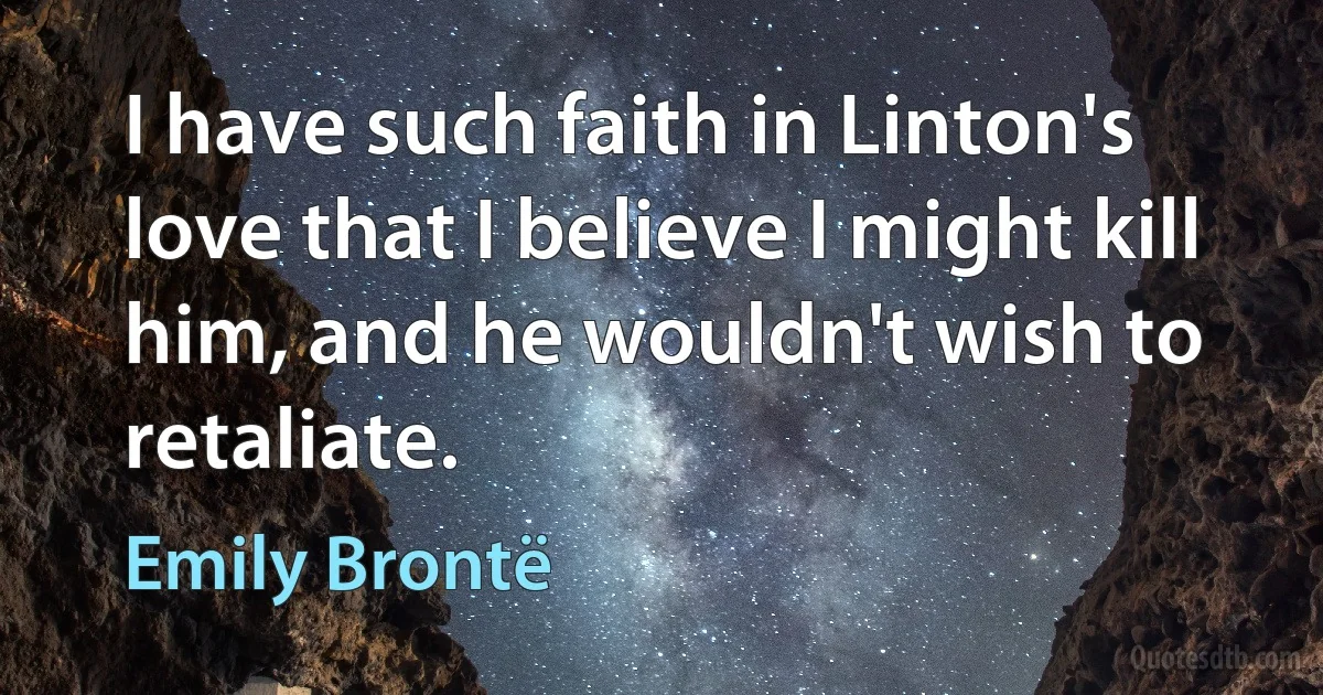 I have such faith in Linton's love that I believe I might kill him, and he wouldn't wish to retaliate. (Emily Brontë)