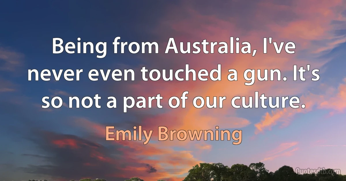 Being from Australia, I've never even touched a gun. It's so not a part of our culture. (Emily Browning)