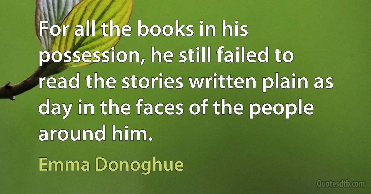 For all the books in his possession, he still failed to read the stories written plain as day in the faces of the people around him. (Emma Donoghue)