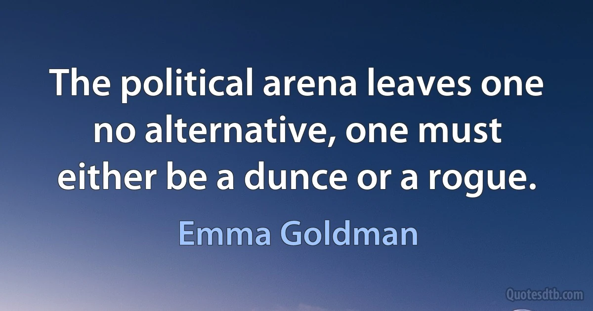 The political arena leaves one no alternative, one must either be a dunce or a rogue. (Emma Goldman)