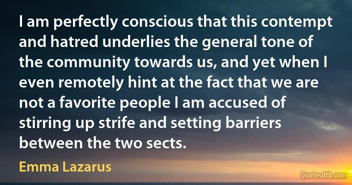 I am perfectly conscious that this contempt and hatred underlies the general tone of the community towards us, and yet when I even remotely hint at the fact that we are not a favorite people I am accused of stirring up strife and setting barriers between the two sects. (Emma Lazarus)