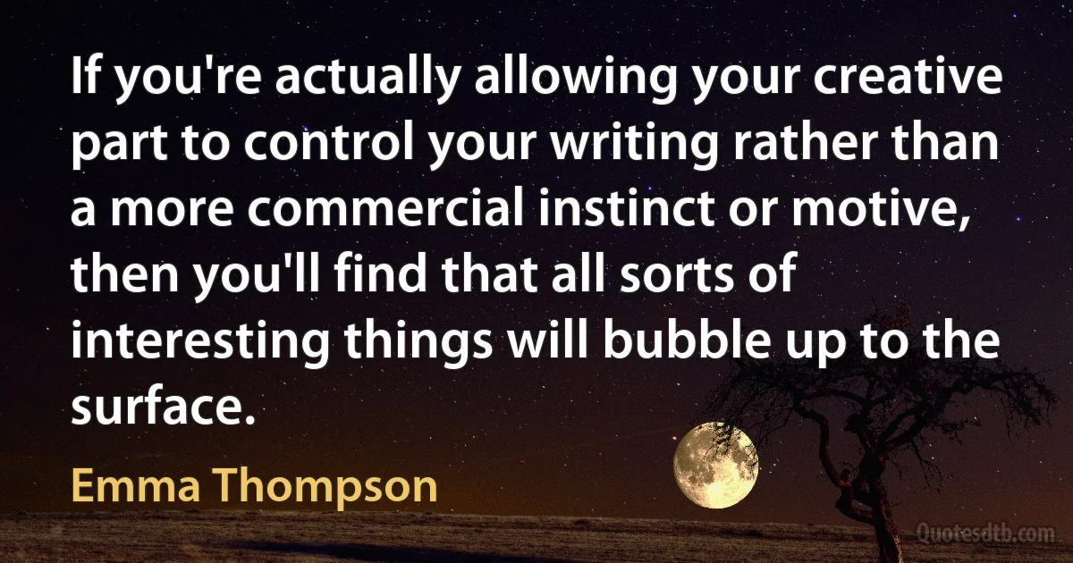 If you're actually allowing your creative part to control your writing rather than a more commercial instinct or motive, then you'll find that all sorts of interesting things will bubble up to the surface. (Emma Thompson)