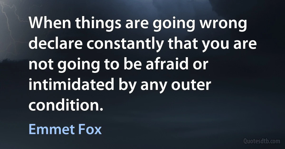 When things are going wrong declare constantly that you are not going to be afraid or intimidated by any outer condition. (Emmet Fox)