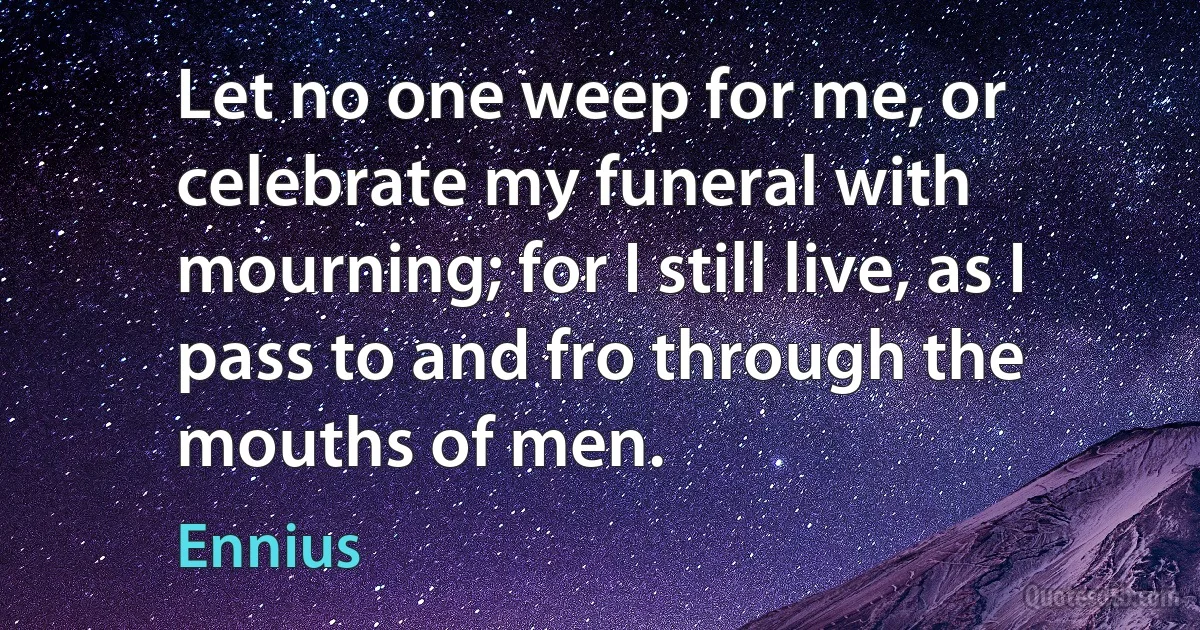 Let no one weep for me, or celebrate my funeral with mourning; for I still live, as I pass to and fro through the mouths of men. (Ennius)