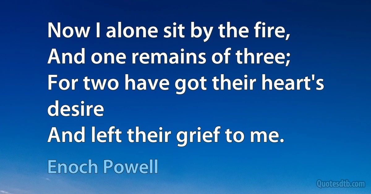 Now I alone sit by the fire,
And one remains of three;
For two have got their heart's desire
And left their grief to me. (Enoch Powell)