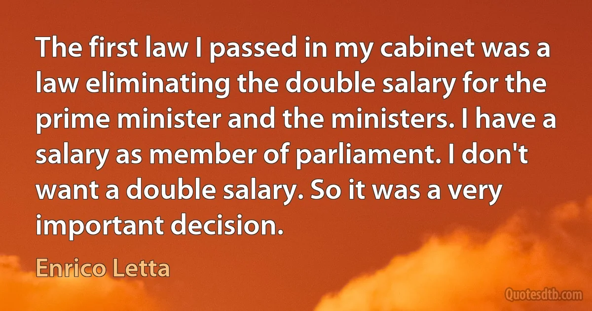 The first law I passed in my cabinet was a law eliminating the double salary for the prime minister and the ministers. I have a salary as member of parliament. I don't want a double salary. So it was a very important decision. (Enrico Letta)