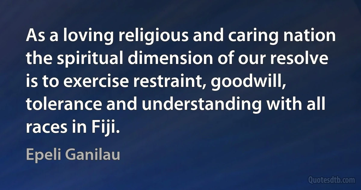 As a loving religious and caring nation the spiritual dimension of our resolve is to exercise restraint, goodwill, tolerance and understanding with all races in Fiji. (Epeli Ganilau)