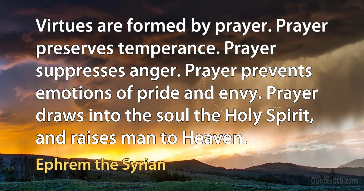 Virtues are formed by prayer. Prayer preserves temperance. Prayer suppresses anger. Prayer prevents emotions of pride and envy. Prayer draws into the soul the Holy Spirit, and raises man to Heaven. (Ephrem the Syrian)