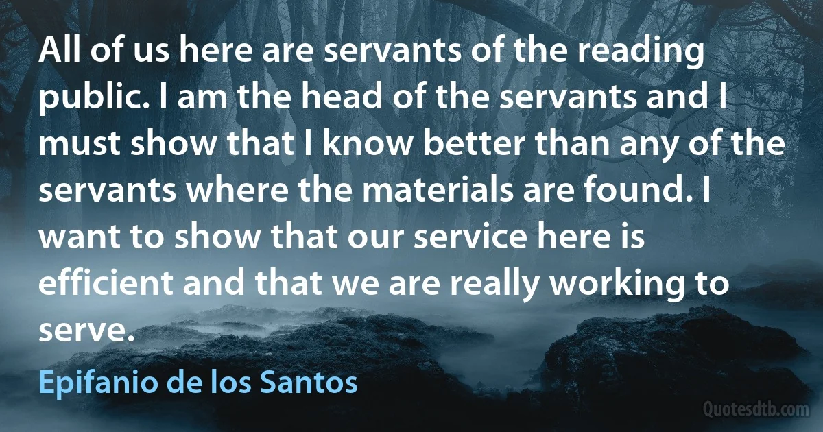 All of us here are servants of the reading public. I am the head of the servants and I must show that I know better than any of the servants where the materials are found. I want to show that our service here is efficient and that we are really working to serve. (Epifanio de los Santos)