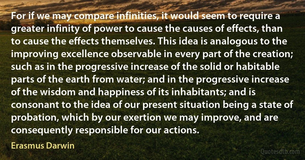 For if we may compare infinities, it would seem to require a greater infinity of power to cause the causes of effects, than to cause the effects themselves. This idea is analogous to the improving excellence observable in every part of the creation; such as in the progressive increase of the solid or habitable parts of the earth from water; and in the progressive increase of the wisdom and happiness of its inhabitants; and is consonant to the idea of our present situation being a state of probation, which by our exertion we may improve, and are consequently responsible for our actions. (Erasmus Darwin)