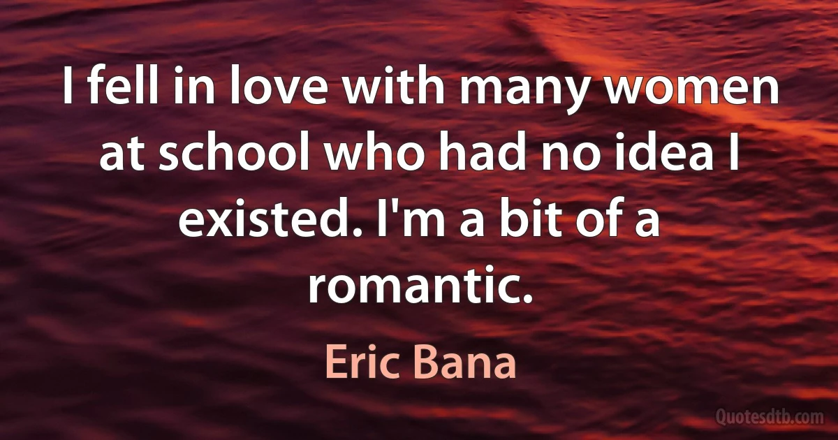 I fell in love with many women at school who had no idea I existed. I'm a bit of a romantic. (Eric Bana)