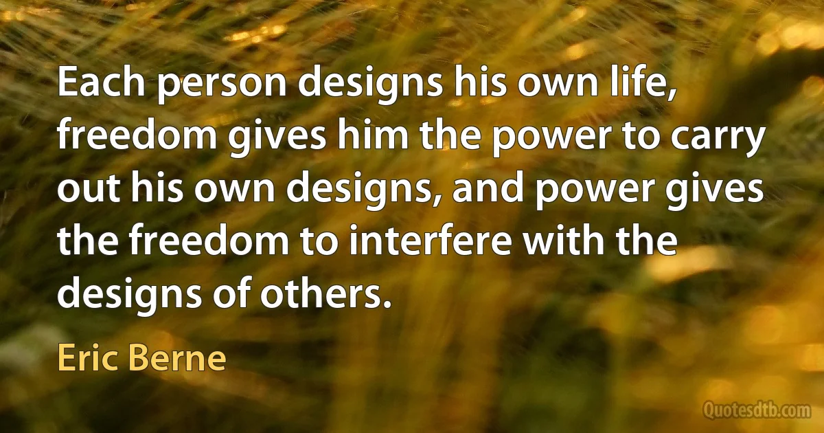 Each person designs his own life, freedom gives him the power to carry out his own designs, and power gives the freedom to interfere with the designs of others. (Eric Berne)