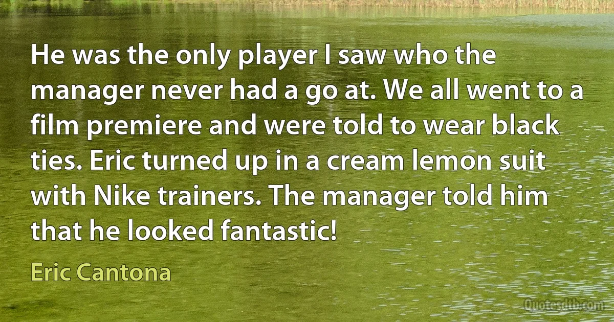 He was the only player I saw who the manager never had a go at. We all went to a film premiere and were told to wear black ties. Eric turned up in a cream lemon suit with Nike trainers. The manager told him that he looked fantastic! (Eric Cantona)